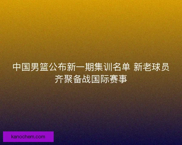 中国男篮公布新一期集训名单 新老球员齐聚备战国际赛事