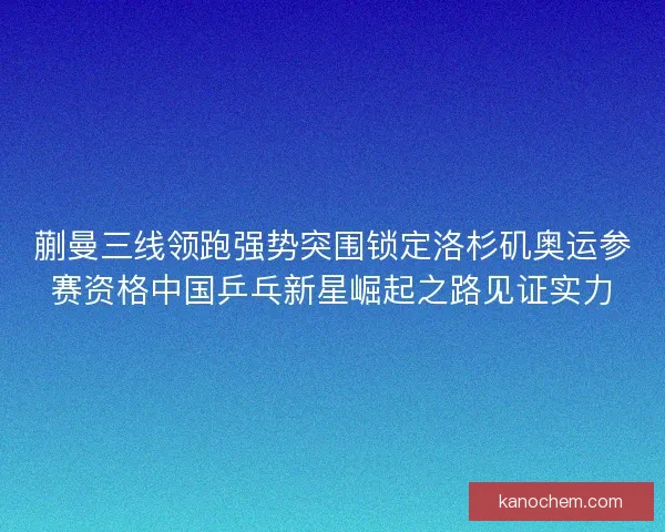 蒯曼三线领跑强势突围锁定洛杉矶奥运参赛资格中国乒乓新星崛起之路见证实力