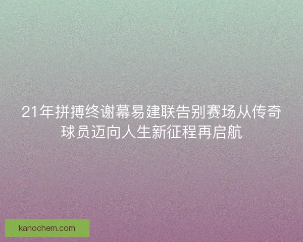 21年拼搏终谢幕易建联告别赛场从传奇球员迈向人生新征程再启航