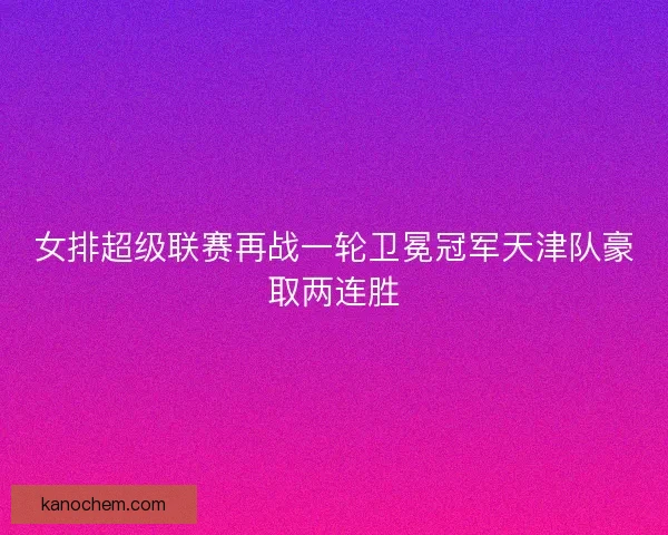 女排超级联赛再战一轮卫冕冠军天津队豪取两连胜